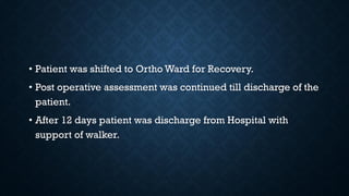 • Patient was shifted to Ortho Ward for Recovery.
• Post operative assessment was continued till discharge of the
patient.
• After 12 days patient was discharge from Hospital with
support of walker.
 