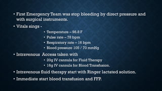 • First Emergency Team was stop bleeding by direct pressure and
with surgical instruments.
• Vitals sings -
• Temperature – 98.8 F
• Pulse rate – 78 bpm
• Respiratory rate – 16 bpm
• Blood pressure 105 / 70 mmHg
• Intravenous Access taken with
• 20g IV cannula for Fluid Therapy
• 16g IV cannula for Blood Transfusion.
• Intravenous fluid therapy start with Ringer lactated solution.
• Immediate start blood transfusion and FFP.
 