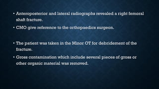 • Anteroposterior and lateral radiographs revealed a right femoral
shaft fracture.
• CMO give reference to the orthopaedics surgeon.
• The patient was taken in the Minor OT for debridement of the
fracture.
• Gross contamination which include several pieces of gross or
other organic material was removed.
 