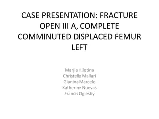 CASE PRESENTATION: FRACTURE
OPEN III A, COMPLETE
COMMINUTED DISPLACED FEMUR
LEFT
Marjie Hilotina
Christelle Mallari
Gianina Marcelo
Katherine Nuevas
Francis Oglesby
 