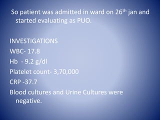 So patient was admitted in ward on 26th jan and
started evaluating as PUO.
INVESTIGATIONS
WBC- 17.8
Hb - 9.2 g/dl
Platelet count- 3,70,000
CRP -37.7
Blood cultures and Urine Cultures were
negative.
 