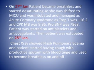 • On 27th Jan Patient became breathless and
started desaturating so she was shifted to
MICU and was intubated and managed as
Acute Coronary syndrome as Trop T was 116.2
and CPK MB was 9.96. Pro BNP was 7868.
Patient was started on antiplatelets and
anticoagulants. Then patient was extubated
on 28th Jan.
Chest Xray showed Flash Pulmonary Edema
and patient started having cough with
productive sputum with blood tinge and used
to become breathless on and off
 