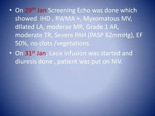 • On 29th Jan Screening Echo was done which
showed IHD , RWMA +, Myxomatous MV,
dIlated LA, moderae MR, Grade 1 AR,
moderate TR, Severe PAH (PASP 62mmHg), EF
50%, no clots /vegetations.
• On 31st Jan, Lasix infusion was started and
diuresis done , patient was put on NIV.
 