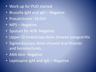 • Work up for PUO started
• Brucella IgM and IgG – Negative
• Procalcitonin -18.030
• MPS – Negative.
• Sputum for AFB- Negative.
• Upper GI endoscopy done showed pangastritis
• Sigmoidoscopy done showed anal fissures
and hemmorhoids.
• ANA blot- Negative
• Leptospira IgM and IgG – Negative .
 