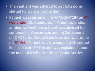 • Then patient was advised to get CAG done
shifted to ward on same day.
• Patient was started on Inj VANCOMYCIN on 4th
Feb under ICU Supervision. Patient tolerated
antibiotics well then patient was advised to
continue Inj Vancomycin and Inj Ceftriaxone
on OPD basis. Central Line Insertion was done
on 6th Feb, Patient was discharged with central
line in situ on 6th Feb and was explained about
the need of MVR once the infection settles .
 