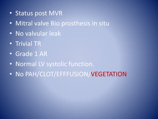 • Status post MVR
• Mitral valve Bio prosthesis in situ
• No valvular leak
• Trivial TR
• Grade 1 AR
• Normal LV systolic function.
• No PAH/CLOT/EFFFUSION/VEGETATION
 