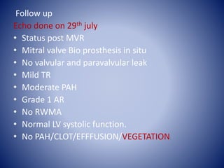 Follow up
Echo done on 29th july
• Status post MVR
• Mitral valve Bio prosthesis in situ
• No valvular and paravalvular leak
• Mild TR
• Moderate PAH
• Grade 1 AR
• No RWMA
• Normal LV systolic function.
• No PAH/CLOT/EFFFUSION/VEGETATION
 