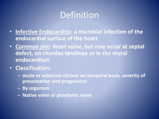 Definition
• Infective Endocarditis: a microbial infection of the
endocardial surface of the heart
• Common site: heart valve, but may occur at septal
defect, on chordae tendinae or in the mural
endocardium
• Classification:
– acute or subacute-chronic on temporal basis, severity of
presentation and progression
– By organism
– Native valve or prosthetic valve
 
