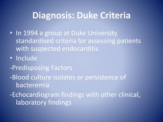 Diagnosis: Duke Criteria
• In 1994 a group at Duke University
standardised criteria for assessing patients
with suspected endocarditis
• Include
-Predisposing Factors
-Blood culture isolates or persistence of
bacteremia
-Echocardiogram findings with other clinical,
laboratory findings
 