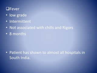 Fever
• low grade
• Intermittent
• Not associated with chills and Rigors
• 8 months
• Patient has shown to almost all hospitals in
South India.
 