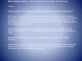 • Minor clinical criteria — Minor clinical criteria include the following
• ●Fever
• ●The presence of a predisposing valvular condition or intravenous drug abuse.
• ●"Vascular phenomenon" such as emboli to organs or the brain, hemorrhages in
the mucous membranes around the eyes. Cerebral microhemorrhages detected by
magnetic resonance imaging (MRI) are NOT considered vascular phenomena by
the modified Duke criteria, even though they are more common in patients with IE
than in age matched controls.
• ●"Immunologic phenomenon" such as glomerulonephritis, or lesions such as
Roth's spots (in the retina of the eyes) or "Osler's nodes (nodules on the fingers or
toes)
• ●Positive blood cultures that do not meet the strict definitions of a major
criterion.
• Other minor criteria (including hematuria and splenomegaly) have been proposed
by the St. Thomas group, but important considerations and validations of these
and other criteria have not been undertaken.
 