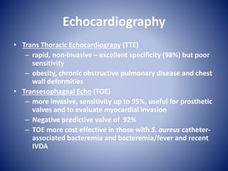 Echocardiography
• Trans Thoracic Echocardiograpy (TTE)
– rapid, non-invasive – excellent specificity (98%) but poor
sensitivity
– obesity, chronic obstructive pulmonary disease and chest
wall deformities
• Transesophageal Echo (TOE)
– more invasive, sensitivity up to 95%, useful for prosthetic
valves and to evaluate myocardial invasion
– Negative predictive valve of 92%
– TOE more cost effective in those with S. aureus catheter-
associated bacteremia and bacteremia/fever and recent
IVDA
 