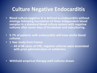 Culture Negative Endocarditis
• Blood culture-negative IE is defined as endocarditis without
etiology following inoculation of three independent blood
samples in a standard blood culture system with negative
cultures after seven days of incubation and subculturing.
• 5-7% of patients with endocarditis will have sterile blood
cultures
• 1 Year study from France
– 44 of 88 cases of CNE, negative cultures were associated
with prior administration of antibiotics
• Withhold empirical therapy until cultures drawn
 