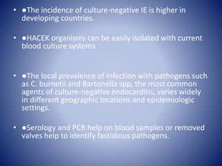 • ●The incidence of culture-negative IE is higher in
developing countries.
• ●HACEK organisms can be easily isolated with current
blood culture systems
• ●The local prevalence of infection with pathogens such
as C. burnetii and Bartonella spp, the most common
agents of culture-negative endocarditis, varies widely
in different geographic locations and epidemiologic
settings.
• ●Serology and PCR help on blood samples or removed
valves help to identify fastidious pathogens.
 