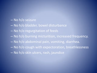 – No h/o seizure
– No h/o bladder, bowel disturbance
– No h/o regurgitation of feeds
– No h/o burning micturition, increased frequency.
– No h/o abdominal pain, vomiting, diarrhea.
– No h/o cough with expectoration, breathlessness
– No h/o skin ulcers, rash, jaundice
 