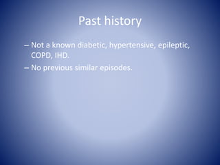 Past history
– Not a known diabetic, hypertensive, epileptic,
COPD, IHD.
– No previous similar episodes.
 