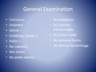 General Examination
• Conscious
• Oriented
• febrile +
• Clubbing+ Grade 1
• Pallor +
• No cyanosis
• Not icteric
• No pedal edema
• No petechiae
• No Splinter
hemorrhages
• No Oslers node
• No Janeway lesion
• No Retinal hemorrhage
 