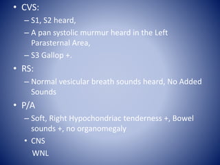 • CVS:
– S1, S2 heard,
– A pan systolic murmur heard in the Left
Parasternal Area,
– S3 Gallop +.
• RS:
– Normal vesicular breath sounds heard, No Added
Sounds
• P/A
– Soft, Right Hypochondriac tenderness +, Bowel
sounds +, no organomegaly
• CNS
WNL
 