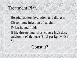 Treatment Plan
Hospitalization, hydration, and diuresis
Discontinue injestion of calcium
IV Lasix and fluids
If life threatening: short course high dose
calcitonin (Calcimar) (8 IU per kg IM Q 6-
8)
Consult?
 