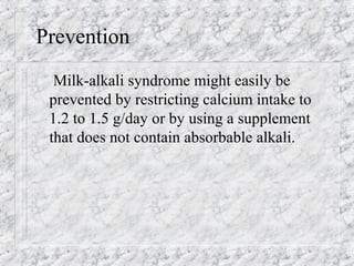 Prevention
Milk-alkali syndrome might easily be
prevented by restricting calcium intake to
1.2 to 1.5 g/day or by using a supplement
that does not contain absorbable alkali.
 