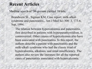 Recent Articles
Medline search of ‘94-present yielded 10 hits.
Brandwein SL, Sigman KM, Case report: milk-alkali
syndrome and pancreatitis., Am J Med Sci 308: 3, 173-6,
Sep, 1994.
– The relation between hypercalcemia and pancreatitis,
first described in patients with hyperparathyroidism, is
controversial. Other causes of hypercalcemia also have
been associated with pancreatitis. In this report, the
authors describe a patient with pancreatitis and the
milk-alkali syndrome who had the classic triad of
hypercalcemia, alkalosis, and renal insufficiency. The
authors also review the literature for all the reported
cases of pancreatitis associated with hypercalcemia.
 