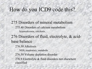 How do you ICD9 code this?
275 Disorders of mineral metabolism
– 275.40 Disorders of calcium metabolism
hypercalcemia, calcilosis, . .
276 Disorders of fluid, electrolyte, & acid-
base balance
– 276.30 Alkalosis
NOS, respiratory, metabolic
– 276.50 Volume depletion disorder
– 276.9 Electrolyte & fluid disorders not elsewhere
classified
 
