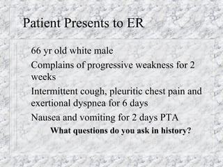 Patient Presents to ER
66 yr old white male
Complains of progressive weakness for 2
weeks
Intermittent cough, pleuritic chest pain and
exertional dyspnea for 6 days
Nausea and vomiting for 2 days PTA
What questions do you ask in history?
 