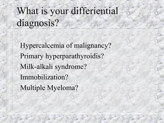 What is your differiential
diagnosis?
Hypercalcemia of malignancy?
Primary hyperparathyroidis?
Milk-alkali syndrome?
Immobilization?
Multiple Myeloma?
 