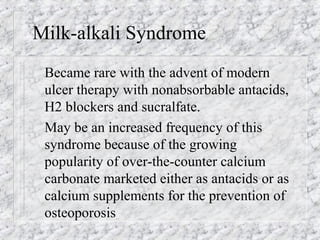 Milk-alkali Syndrome
Became rare with the advent of modern
ulcer therapy with nonabsorbable antacids,
H2 blockers and sucralfate.
May be an increased frequency of this
syndrome because of the growing
popularity of over-the-counter calcium
carbonate marketed either as antacids or as
calcium supplements for the prevention of
osteoporosis
 