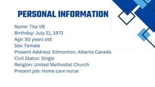 PERSONAL INFORMATION
Name: Tita VB
Birthday: July 21, 1973
Age: 50 years old
Sex: Female
Present Address: Edmonton, Alberta Canada
Civil Status: Single
Religion: United Methodist Church
Present job: Home care nurse
 