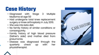 Case History
• Diagnosed with Stage 3 Multiple
Myeloma at age 50
• Had undergone total knee replacement
surgery or knee arthroplasty in July 2019.
• She was into keto diet.
• No family history of similar conditions or
consanguinity.
• Family history of high blood pressure
(father’s side) and mother died from
pneumonia.
• Disease was diagnosed through the
quarterly check up with her
physiotherapist.
 
