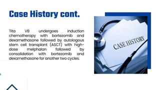 Case History cont.
Tita VB undergoes induction
chemotherapy with bortezomib and
dexamethasone followed by autologous
stem cell transplant (ASCT) with high-
dose melphalan followed by
consolidation with bortezomib and
dexamethasone for another two cycles.
 