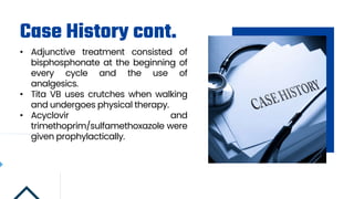 Case History cont.
• Adjunctive treatment consisted of
bisphosphonate at the beginning of
every cycle and the use of
analgesics.
• Tita VB uses crutches when walking
and undergoes physical therapy.
• Acyclovir and
trimethoprim/sulfamethoxazole were
given prophylactically.
 