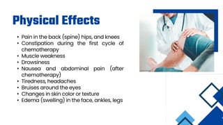 Physical Effects
• Pain in the back (spine) hips, and knees
• Constipation during the first cycle of
chemotherapy
• Muscle weakness
• Drowsiness
• Nausea and abdominal pain (after
chemotherapy)
• Tiredness, headaches
• Bruises around the eyes
• Changes in skin color or texture
• Edema (swelling) in the face, ankles, legs
 