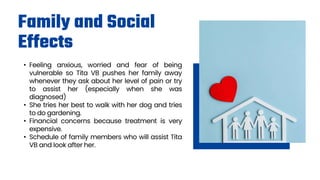 • Feeling anxious, worried and fear of being
vulnerable so Tita VB pushes her family away
whenever they ask about her level of pain or try
to assist her (especially when she was
diagnosed)
• She tries her best to walk with her dog and tries
to do gardening.
• Financial concerns because treatment is very
expensive.
• Schedule of family members who will assist Tita
VB and look after her.
Family and Social
Effects
 