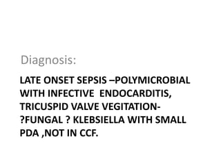 LATE ONSET SEPSIS –POLYMICROBIAL
WITH INFECTIVE ENDOCARDITIS,
TRICUSPID VALVE VEGITATION-
?FUNGAL ? KLEBSIELLA WITH SMALL
PDA ,NOT IN CCF.
Diagnosis:
 