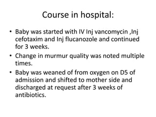 Course in hospital:
• Baby was started with IV Inj vancomycin ,Inj
cefotaxim and Inj flucanozole and continued
for 3 weeks.
• Change in murmur quality was noted multiple
times.
• Baby was weaned of from oxygen on D5 of
admission and shifted to mother side and
discharged at request after 3 weeks of
antibiotics.
 