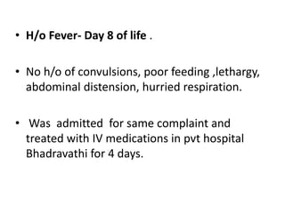 • H/o Fever- Day 8 of life .
• No h/o of convulsions, poor feeding ,lethargy,
abdominal distension, hurried respiration.
• Was admitted for same complaint and
treated with IV medications in pvt hospital
Bhadravathi for 4 days.
 