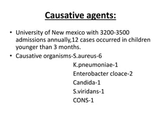 Causative agents:
• University of New mexico with 3200-3500
admissions annually,12 cases occurred in children
younger than 3 months.
• Causative organisms-S.aureus-6
K.pneumoniae-1
Enterobacter cloace-2
Candida-1
S.viridans-1
CONS-1
 