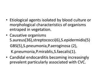 • Etiological agents isolated by blood culture or
morphological characteristics of organisms
entraped in vegetation.
• Causative organisms
S.aureus(36),streptococci(6),S.epidermidis(5)
GBS(5),S.pneumonia,P.aeroginosa (2),
K.pneumonia,P.mirablis,S.faecalis(1).
• Candidal endocarditis becoming increasingly
prevalent particularly associated with CVC.
 