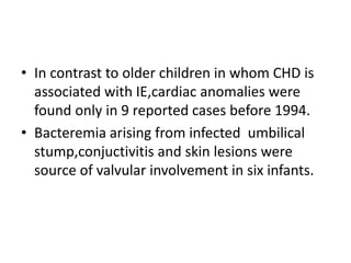 • In contrast to older children in whom CHD is
associated with IE,cardiac anomalies were
found only in 9 reported cases before 1994.
• Bacteremia arising from infected umbilical
stump,conjuctivitis and skin lesions were
source of valvular involvement in six infants.
 