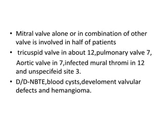 • Mitral valve alone or in combination of other
valve is involved in half of patients
• tricuspid valve in about 12,pulmonary valve 7,
Aortic valve in 7,infected mural thromi in 12
and unspecifeid site 3.
• D/D-NBTE,blood cysts,develoment valvular
defects and hemangioma.
 