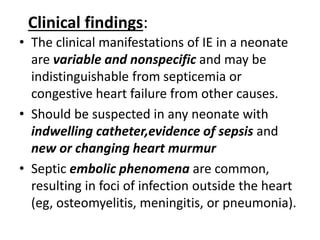 Clinical findings:
• The clinical manifestations of IE in a neonate
are variable and nonspecific and may be
indistinguishable from septicemia or
congestive heart failure from other causes.
• Should be suspected in any neonate with
indwelling catheter,evidence of sepsis and
new or changing heart murmur
• Septic embolic phenomena are common,
resulting in foci of infection outside the heart
(eg, osteomyelitis, meningitis, or pneumonia).
 