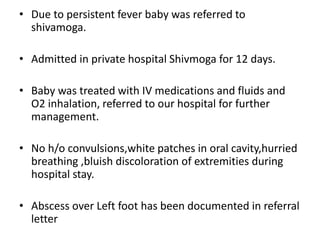 • Due to persistent fever baby was referred to
shivamoga.
• Admitted in private hospital Shivmoga for 12 days.
• Baby was treated with IV medications and fluids and
O2 inhalation, referred to our hospital for further
management.
• No h/o convulsions,white patches in oral cavity,hurried
breathing ,bluish discoloration of extremities during
hospital stay.
• Abscess over Left foot has been documented in referral
letter
 