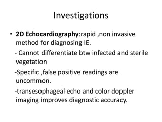 Investigations
• 2D Echocardiography:rapid ,non invasive
method for diagnosing IE.
- Cannot differentiate btw infected and sterile
vegetation
-Specific ,false positive readings are
uncommon.
-transesophageal echo and color doppler
imaging improves diagnostic accuracy.
 