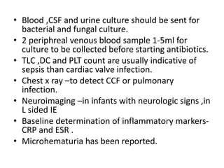 • Blood ,CSF and urine culture should be sent for
bacterial and fungal culture.
• 2 periphreal venous blood sample 1-5ml for
culture to be collected before starting antibiotics.
• TLC ,DC and PLT count are usually indicative of
sepsis than cardiac valve infection.
• Chest x ray –to detect CCF or pulmonary
infection.
• Neuroimaging –in infants with neurologic signs ,in
L sided IE
• Baseline determination of inflammatory markers-
CRP and ESR .
• Microhematuria has been reported.
 
