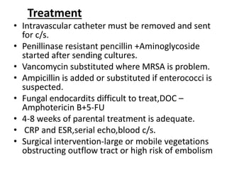 Treatment
• Intravascular catheter must be removed and sent
for c/s.
• Penillinase resistant pencillin +Aminoglycoside
started after sending cultures.
• Vancomycin substituted where MRSA is problem.
• Ampicillin is added or substituted if enterococci is
suspected.
• Fungal endocardits difficult to treat,DOC –
Amphotericin B+5-FU
• 4-8 weeks of parental treatment is adequate.
• CRP and ESR,serial echo,blood c/s.
• Surgical intervention-large or mobile vegetations
obstructing outflow tract or high risk of embolism
 
