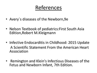 References
• Avery`s diseases of the Newborn,9e
• Nelson Textbook of pediatrics:First South Asia
Edition,Robert M.Kleigmann
• Infective Endocarditis in Childhood: 2015 Update
A Scientific Statement From the American Heart
Association
• Remington and Klein's Infectious Diseases of the
Fetus and Newborn Infant, 7th Edition.
 