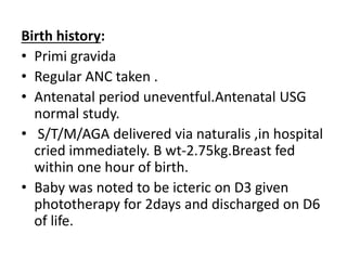 Birth history:
• Primi gravida
• Regular ANC taken .
• Antenatal period uneventful.Antenatal USG
normal study.
• S/T/M/AGA delivered via naturalis ,in hospital
cried immediately. B wt-2.75kg.Breast fed
within one hour of birth.
• Baby was noted to be icteric on D3 given
phototherapy for 2days and discharged on D6
of life.
 