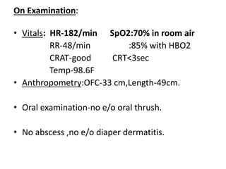 On Examination:
• Vitals: HR-182/min SpO2:70% in room air
RR-48/min :85% with HBO2
CRAT-good CRT<3sec
Temp-98.6F
• Anthropometry:OFC-33 cm,Length-49cm.
• Oral examination-no e/o oral thrush.
• No abscess ,no e/o diaper dermatitis.
 